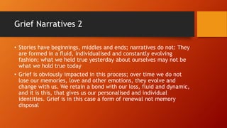 Grief Narratives 2
• Stories have beginnings, middles and ends; narratives do not: They
are formed in a fluid, individualised and constantly evolving
fashion; what we held true yesterday about ourselves may not be
what we hold true today
• Grief is obviously impacted in this process; over time we do not
lose our memories, love and other emotions, they evolve and
change with us. We retain a bond with our loss, fluid and dynamic,
and it is this, that gives us our personalised and individual
identities. Grief is in this case a form of renewal not memory
disposal
 