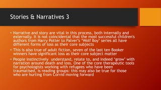 Stories & Narratives 3
• Narrative and story are vital in this process, both internally and
externally. It is not coincidental that the most successful children's
authors from Harry Potter to Palver’s ‘Wolf Boy’ series all have
different forms of loss as their core subjects
• This is also true of adult fiction, seven of the last ten Booker
winners have significant loss as their core subject matter
• People instinctively understand, relate to, and indeed ‘grow’ with
narration around death and loss. One of the core therapeutic tools
for psychologists working with refugees who have been
traumatised, is reading groups: this may also be true for those
who are hurting from Corvid moving forward
 