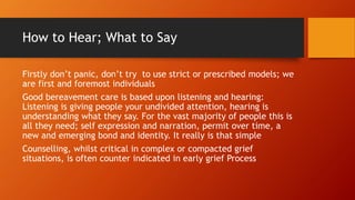 How to Hear; What to Say
Firstly don’t panic, don’t try to use strict or prescribed models; we
are first and foremost individuals
Good bereavement care is based upon listening and hearing:
Listening is giving people your undivided attention, hearing is
understanding what they say. For the vast majority of people this is
all they need; self expression and narration, permit over time, a
new and emerging bond and identity. It really is that simple
Counselling, whilst critical in complex or compacted grief
situations, is often counter indicated in early grief Process
 