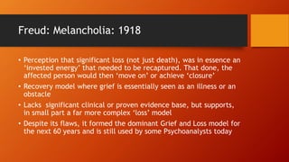 Freud: Melancholia: 1918
• Perception that significant loss (not just death), was in essence an
‘invested energy’ that needed to be recaptured. That done, the
affected person would then ‘move on’ or achieve ‘closure’
• Recovery model where grief is essentially seen as an illness or an
obstacle
• Lacks significant clinical or proven evidence base, but supports,
in small part a far more complex ‘loss’ model
• Despite its flaws, it formed the dominant Grief and Loss model for
the next 60 years and is still used by some Psychoanalysts today
 