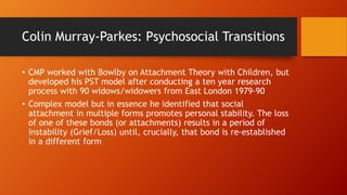 Colin Murray-Parkes: Psychosocial Transitions
• CMP worked with Bowlby on Attachment Theory with Children, but
developed his PST model after conducting a ten year research
process with 90 widows/widowers from East London 1979-90
• Complex model but in essence he identified that social
attachment in multiple forms promotes personal stability. The loss
of one of these bonds (or attachments) results in a period of
instability (Grief/Loss) until, crucially, that bond is re-established
in a different form
 