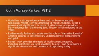 Colin Murray-Parkes: PST 2
• Model has a strong evidence base and has been repeatedly
replicated. Whilst it owes something to Freud's theories, it has a
proven adult significance in terms of attachment and provides
early evidence for ‘Continuing Bond Theory’ which emerged in the
1990s
• Inadvertently Parkes also evidences the role of ‘Narrative Identity’
which is central to contemporary understanding of bereavement
and grief
• Parkes’ work provides the basis of much current research,
including significant cultural adaptions to grief, and he remains a
significant researcher and professor of psychiatry today
 