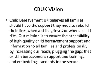 CBUK Vision
• Child Bereavement UK believes all families
should have the support they need to rebuild
their lives when a child grieves or when a child
dies. Our mission is to ensure the accessibility
of high quality child bereavement support and
information to all families and professionals,
by increasing our reach, plugging the gaps that
exist in bereavement support and training,
and embedding standards in the sector.
 