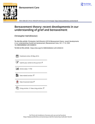 Full Terms & Conditions of access and use can be found at
https://www.tandfonline.com/action/journalInformation?journalCode=rber20
Bereavement Care
ISSN: 0268-2621 (Print) 1944-8279 (Online) Journal homepage: https://www.tandfonline.com/loi/rber20
Bereavement theory: recent developments in our
understanding of grief and bereavement
Christopher Hall (Director)
To cite this article: Christopher Hall (Director) (2014) Bereavement theory: recent developments
in our understanding of grief and bereavement, Bereavement Care, 33:1, 7-12, DOI:
10.1080/02682621.2014.902610
To link to this article: https://doi.org/10.1080/02682621.2014.902610
Published online: 09 May 2014.
Submit your article to this journal
Article views: 11794
View related articles
View Crossmark data
Citing articles: 21 View citing articles
 