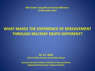 WHAT MAKES THE EXPERIENCE OF BEREAVEMENT
THROUGH MILITARY DEATH DIFFERENT?
Dr. Liz Rolls
with Dr Gillian Chowns and Dr Mairi Harper
Honorary Research Fellow, University of Gloucestershire
Independent Researcher: Pegasus Projects
BSA: Death, Inequality and Social Difference
14 November 2014
 