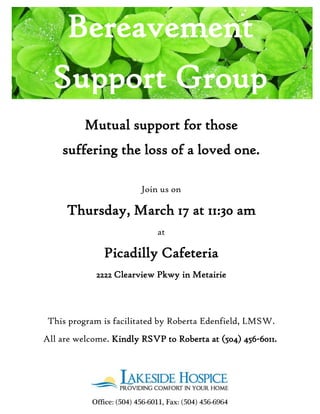 Mutual support for those
suffering the loss of a loved one.
Join us on
Thursday, March 17 at 11:30 am
at
Picadilly Cafeteria
2222 Clearview Pkwy in Metairie
This program is facilitated by Roberta Edenfield, LMSW.
All are welcome. Kindly RSVP to Roberta at (504) 456-6011.
Office: (504) 456-6011, Fax: (504) 456-6964
Bereavement
Support Group
 