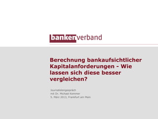 Berechnung bankaufsichtlicher
Kapitalanforderungen - Wie
lassen sich diese besser
vergleichen?
Journalistengespräch
mit Dr. Michael Kemmer
5. März 2013, Frankfurt am Main
 