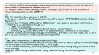 (1b) Will SDN and NFV also be standardized in a way (including multi-tenant support) which will make such
forms of network access possible based on SDN/NFV?
(1c) Will SDN and NFV also be offered by vendors (and/or open source) which will make such forms of
network access possible based on SDN/NFV?
19
(1b)
ETSI NFV has defined these use cases in EVE005
 The plan is to push this in IFA10 requirements in phase#2, to push an NFVO-WIM/SDN controller interface
Specification
 Knowing that in that case, WIM is really an SDN controller + some business parameters on the interface
 TODAY the 2 aspects that drive this use case:
 vBNG : not standardized
 Interface NFVO-WIM/SDN controller with multi-tenancy : not standardized
 Multi-tenancy support and different ACI I/F on SDN controller per client/tenant: not standardized
 On SDN controller, some OpenSource support multi-tenancy… but many opensource project, TOO MANY !!!
(this is not like a standard I/F, it does not guarantee interoperability)
(1c)
- vBNG: some vendor offering, no opensource to my knowledge
- Interface NFVO-WIM/SDN controller with multi-tenancy: some vendor will offer, no opensource to my knowledge
(but this may come , ie OPNFV moving to MANO, T-Nova maybe …)
- SDN controller multi-tenancy: some vendor offering, some opensource offering - today multi-tenant is often
meant multi-apps
- ATIS NFV Forum working on Inter-NFVO & Catalog, TMForum working on Service Management
 