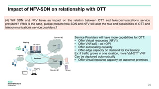 Impact of NFV-SDN on relationship with OTT
22
(4) Will SDN and NFV have an impact on the relation between OTT and telecommunications service
providers? If this is the case, please present how SDN and NFV will alter the role and possibilities of OTT and
telecommunications service providers.?
Service Providers will have more capabilities for OTT:
• Offer Virtual resources (NFVI)
• Offer VNFaaS – ex vDPI
• Offer autoscaling capacity
• Offer edge capacity on demand for low latency
Ex: if traffic grows in one location, more VM-OTT VNF
Can be deployed automatically
• Offer virtual resource capacity on customer premises
 