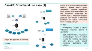 Case#2: Broadband use case (1)
15
(1) Do SDN and NFV enable fixed
network access which gives
alternative network operators
more control over the network of
the incumbent compared to
current layer 2 wholesale access
products (also known as Ethernet
bitstream or virtual unbundled
local access (VULA))?
>> Yes
– vBRAS/BNG enable to share
virtualized resources across 2
operators
- SDN and SDN/NFV integration
enables to give network control
access to multiple operators
with proper north bound
interfaces definitions with
policies
(1a) is this possible in principle
>> Yes
 