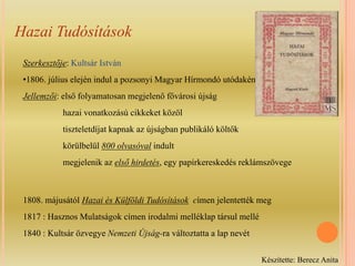 Hazai TudósításokSzerkesztője: Kultsár István1806. július elején indul a pozsonyi Magyar Hírmondó utódakéntJellemzői: első folyamatosan megjelenő fővárosi újság                 hazai vonatkozású cikkeket közöl                 tiszteletdíjat kapnak az újságban publikáló költők                 körülbelül 800 olvasóval indult                  megjelenik az első hirdetés, egy papírkereskedés reklámszövege1808. májusától Hazai és Külföldi Tudósítások  címen jelentették meg1817 : Hasznos Mulatságok címen irodalmi melléklap társul mellé1840 : Kultsár özvegye Nemzeti Újság-raváltoztatta a lap nevétKészítette: Berecz Anita