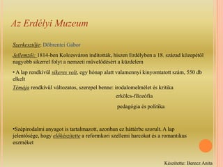 Az Erdélyi MuzeumSzerkesztője: Döbrentei GáborJellemzői: 1814-ben Kolozsváron indították, hiszen Erdélyben a 18. század közepétől  nagyobb sikerrel folyt a nemzeti művelődésért a küzdelem A lap rendkívül sikeres volt, egy hónap alatt valamennyi kinyomtatott szám, 550 db     elkelt Témája rendkívül változatos, szerepel benne: irodalomelmélet és kritika                                                                         erkölcs-filozófia                                                                          pedagógia és politika Szépirodalmi anyagot is tartalmazott, azonban ez háttérbe szorult. A lap jelentősége, hogy előkészítette a reformkori szellemi harcokat és a romantikus eszméketKészítette: Berecz Anita