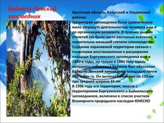 Иркутская область, Качугский и Ольхонский
районы
Территория заповедника была сравнительно
мало затронута деятельностью человека еще и
до организации резервата. В течение многих
столетий это было чисто охотничье освоение, в
значительно меньшей степени оленеводство.
Создание охраняемой территории связано с
попытками восстановления и расширения
площади Баргузинского заповедника еще в
1950-е годы, но только в 1986 году вдоль
западного побережья Байкала был образован
Байкало-Ленский заповедник площадью почти
660 тысяч га. Он вытянут примерно на 120 км
при средней ширине 65 км.
В 1996 году его территория, вместе с
территориями Баргузинского и Байкальского
заповедников, включена в список участков
Всемирного природного наследия ЮНЕСКО
Байкало-Ленский
заповедник
 