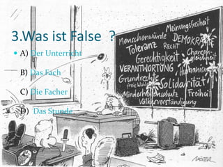 3.Was ist False ?
A) Der Unterricht
B) Das Fach
C) Die Facher
D) Das Stunde