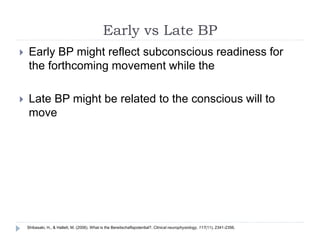 Early vs Late BP
 Early BP might reflect subconscious readiness for
the forthcoming movement while the
 Late BP might be related to the conscious will to
move
Shibasaki, H., & Hallett, M. (2006). What is the Bereitschaftspotential?. Clinical neurophysiology, 117(11), 2341-2356.
 