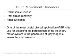 BP in Movement Disorders
 Parkinson’s Disease
 Post-stroke recovery
 Focal Dystonia
 One of the most useful clinical application of BP is its
use for detecting the participation of the voluntary
motor system in the generation of ‘psychogenic
involuntary movements’.
Shibasaki, H., & Hallett, M. (2006). What is the Bereitschaftspotential?. Clinical neurophysiology, 117(11), 2341-2356.
 