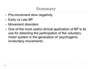 Summary
 Pre-movement slow negativity
 Early vs Late BP
 Movement disorders
 One of the most useful clinical application of BP is its
use for detecting the participation of the voluntary
motor system in the generation of ‘psychogenic
involuntary movements’.
 