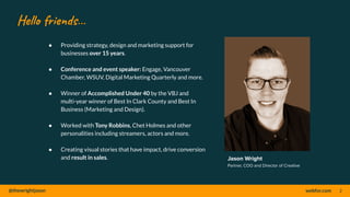 @thewrightjason webfor.com
Hello friends…
● Providing strategy, design and marketing support for
businesses over 15 years.
● Conference and event speaker: Engage, Vancouver
Chamber, WSUV, Digital Marketing Quarterly and more.
● Winner of Accomplished Under 40 by the VBJ and
multi-year winner of Best In Clark County and Best In
Business (Marketing and Design).
● Worked with Tony Robbins, Chet Holmes and other
personalities including streamers, actors and more.
● Creating visual stories that have impact, drive conversion
and result in sales. Jason Wright
Partner, COO and Director of Creative
2
 