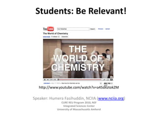 Students: Be Relevant!




A completely irrelevant, but funny chemistry video to start this talk:
      http://www.youtube.com/watch?v=a45dXztokZM

    Speaker: Humera Fasihuddin, NCIIA (www.nciia.org)
                      CURE REU Program 2010, NSF
                        Integrated Sciences Center
                   University of Massachusetts Amherst
 