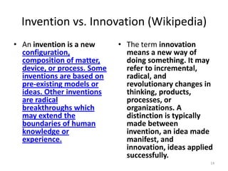 Invention vs. Innovation (Wikipedia)
• An invention is a new      • The term innovation
  configuration,               means a new way of
  composition of matter,       doing something. It may
  device, or process. Some     refer to incremental,
  inventions are based on      radical, and
  pre-existing models or       revolutionary changes in
  ideas. Other inventions      thinking, products,
  are radical                  processes, or
  breakthroughs which          organizations. A
  may extend the               distinction is typically
  boundaries of human          made between
  knowledge or                 invention, an idea made
  experience.                  manifest, and
                               innovation, ideas applied
                               successfully.
                                                       14
 
