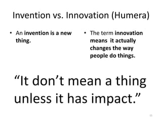 Invention vs. Innovation (Humera)
• An invention is a new   • The term innovation
  thing.                    means it actually
                            changes the way
                            people do things.



 “It don’t mean a thing
 unless it has impact.”
                                                  15
 