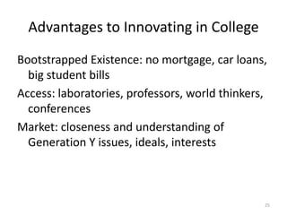 Advantages to Innovating in College
Bootstrapped Existence: no mortgage, car loans,
  big student bills
Access: laboratories, professors, world thinkers,
  conferences
Market: closeness and understanding of
  Generation Y issues, ideals, interests



                                                25
 