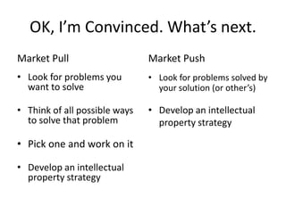 OK, I’m Convinced. What’s next.
Market Pull                    Market Push
• Look for problems you        • Look for problems solved by
  want to solve                  your solution (or other’s)

• Think of all possible ways   • Develop an intellectual
  to solve that problem          property strategy

• Pick one and work on it

• Develop an intellectual
  property strategy
 
