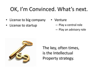 OK, I’m Convinced. What’s next.
• License to big company   • Venture
• License to startup         – Play a central role
                             – Play an advisory role




                      The key, often times,
                      is the Intellectual
                      Property strategy.
 