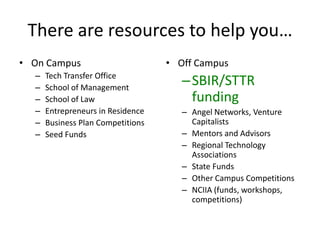 There are resources to help you…
• On Campus                        • Off Campus
  –
  –
      Tech Transfer Office
      School of Management
                                      – SBIR/STTR
  –   School of Law                     funding
  –   Entrepreneurs in Residence      – Angel Networks, Venture
  –   Business Plan Competitions        Capitalists
  –   Seed Funds                      – Mentors and Advisors
                                      – Regional Technology
                                        Associations
                                      – State Funds
                                      – Other Campus Competitions
                                      – NCIIA (funds, workshops,
                                        competitions)
 