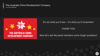 13
The Australia China Development Company
Your China Pathfinders
It’s not what you’ll see – it’s what you’ll remember!
THANK YOU
Now let’s ask the panel members some tough questions!
 