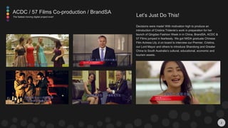 2
Decisions were made! With motivation high to produce an
introduction of Cristina Tridente’s work in preparation for her
launch of Qingdao Fashion Week in in China, BrandSA, ACDC &
57 Films jumped in fearlessly. We got NIIDA graduate Chinese
Film Actress Lily Ji on board to interview our Premier, Cristina,
our Lord Mayor and others to introduce Shandong and Greater
China to South Australia’s cultural, educational, economic and
tourism assets.
Let’s Just Do This!
ACDC / 57 Films Co-production / BrandSA
The fastest moving digital project ever!
 