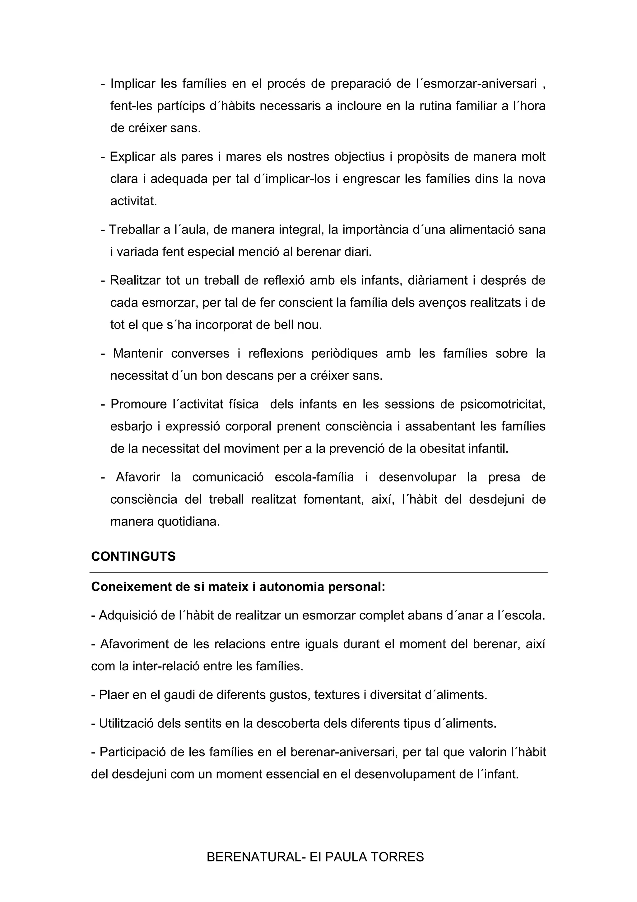 - Implicar les famílies en el procés de preparació de l´esmorzar-aniversari ,
fent-les partícips d´hàbits necessaris a incloure en la rutina familiar a l´hora
de créixer sans.
- Explicar als pares i mares els nostres objectius i propòsits de manera molt
clara i adequada per tal d´implicar-los i engrescar les famílies dins la nova
activitat.
- Treballar a l´aula, de manera integral, la importància d´una alimentació sana
i variada fent especial menció al berenar diari.
- Realitzar tot un treball de reflexió amb els infants, diàriament i després de
cada esmorzar, per tal de fer conscient la família dels avenços realitzats i de
tot el que s´ha incorporat de bell nou.
- Mantenir converses i reflexions periòdiques amb les famílies sobre la
necessitat d´un bon descans per a créixer sans.
- Promoure l´activitat física dels infants en les sessions de psicomotricitat,
esbarjo i expressió corporal prenent consciència i assabentant les famílies
de la necessitat del moviment per a la prevenció de la obesitat infantil.
- Afavorir la comunicació escola-família i desenvolupar la presa de
consciència del treball realitzat fomentant, així, l´hàbit del desdejuni de
manera quotidiana.
CONTINGUTS
Coneixement de si mateix i autonomia personal:
- Adquisició de l´hàbit de realitzar un esmorzar complet abans d´anar a l´escola.
- Afavoriment de les relacions entre iguals durant el moment del berenar, així
com la inter-relació entre les famílies.
- Plaer en el gaudi de diferents gustos, textures i diversitat d´aliments.
- Utilització dels sentits en la descoberta dels diferents tipus d´aliments.
- Participació de les famílies en el berenar-aniversari, per tal que valorin l´hàbit
del desdejuni com un moment essencial en el desenvolupament de l´infant.

BERENATURAL- EI PAULA TORRES

 