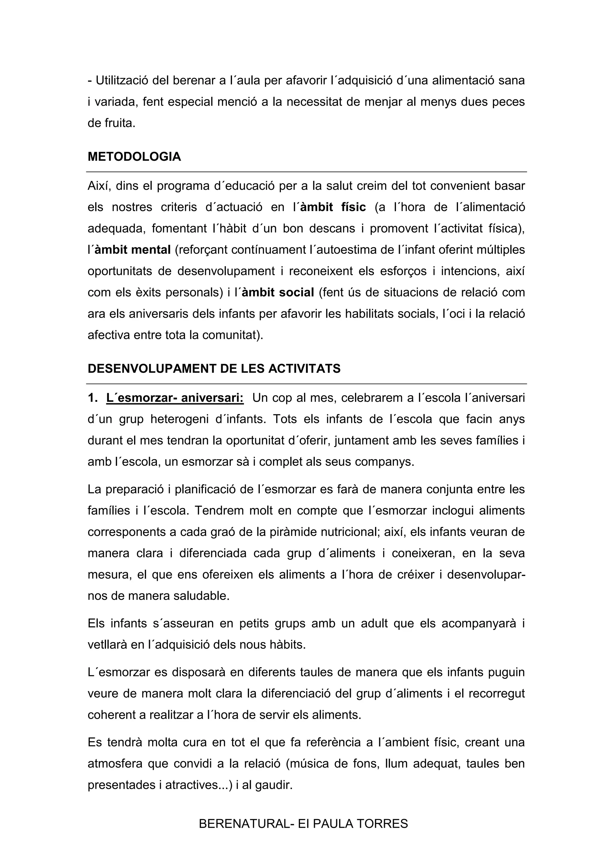 - Utilització del berenar a l´aula per afavorir l´adquisició d´una alimentació sana
i variada, fent especial menció a la necessitat de menjar al menys dues peces
de fruita.
METODOLOGIA
Així, dins el programa d´educació per a la salut creim del tot convenient basar
els nostres criteris d´actuació en l´àmbit físic (a l´hora de l´alimentació
adequada, fomentant l´hàbit d´un bon descans i promovent l´activitat física),
l´àmbit mental (reforçant contínuament l´autoestima de l´infant oferint múltiples
oportunitats de desenvolupament i reconeixent els esforços i intencions, així
com els èxits personals) i l´àmbit social (fent ús de situacions de relació com
ara els aniversaris dels infants per afavorir les habilitats socials, l´oci i la relació
afectiva entre tota la comunitat).
DESENVOLUPAMENT DE LES ACTIVITATS
1. L´esmorzar- aniversari: Un cop al mes, celebrarem a l´escola l´aniversari
d´un grup heterogeni d´infants. Tots els infants de l´escola que facin anys
durant el mes tendran la oportunitat d´oferir, juntament amb les seves famílies i
amb l´escola, un esmorzar sà i complet als seus companys.
La preparació i planificació de l´esmorzar es farà de manera conjunta entre les
famílies i l´escola. Tendrem molt en compte que l´esmorzar inclogui aliments
corresponents a cada graó de la piràmide nutricional; així, els infants veuran de
manera clara i diferenciada cada grup d´aliments i coneixeran, en la seva
mesura, el que ens ofereixen els aliments a l´hora de créixer i desenvoluparnos de manera saludable.
Els infants s´asseuran en petits grups amb un adult que els acompanyarà i
vetllarà en l´adquisició dels nous hàbits.
L´esmorzar es disposarà en diferents taules de manera que els infants puguin
veure de manera molt clara la diferenciació del grup d´aliments i el recorregut
coherent a realitzar a l´hora de servir els aliments.
Es tendrà molta cura en tot el que fa referència a l´ambient físic, creant una
atmosfera que convidi a la relació (música de fons, llum adequat, taules ben
presentades i atractives...) i al gaudir.
BERENATURAL- EI PAULA TORRES

 