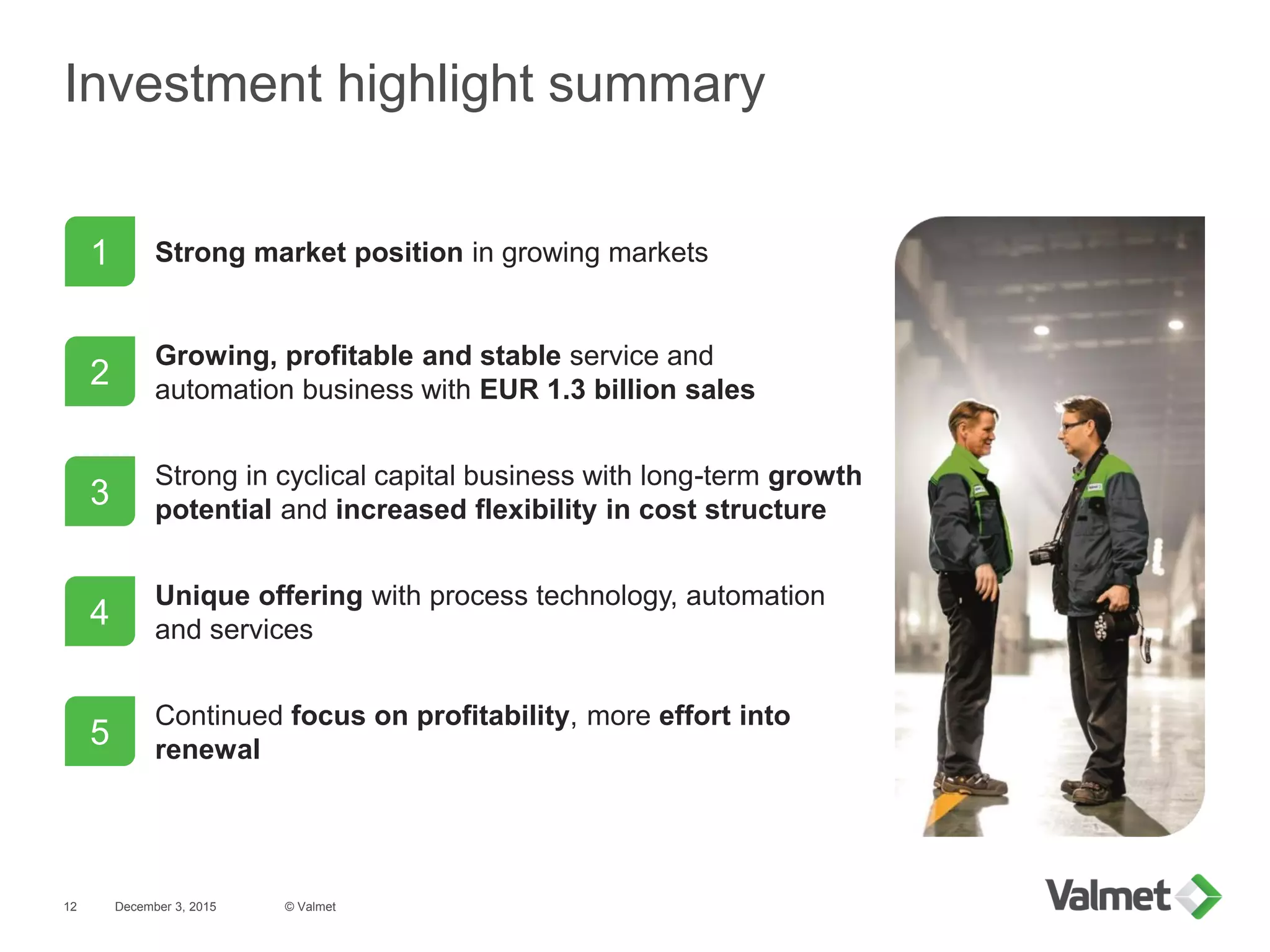 Investment highlight summary
December 3, 2015 © Valmet12
1
2
3
5
4
Strong market position in growing markets
Growing, profitable and stable service and
automation business with EUR 1.3 billion sales
Strong in cyclical capital business with long-term growth
potential and increased flexibility in cost structure
Continued focus on profitability, more effort into
renewal
Unique offering with process technology, automation
and services
 