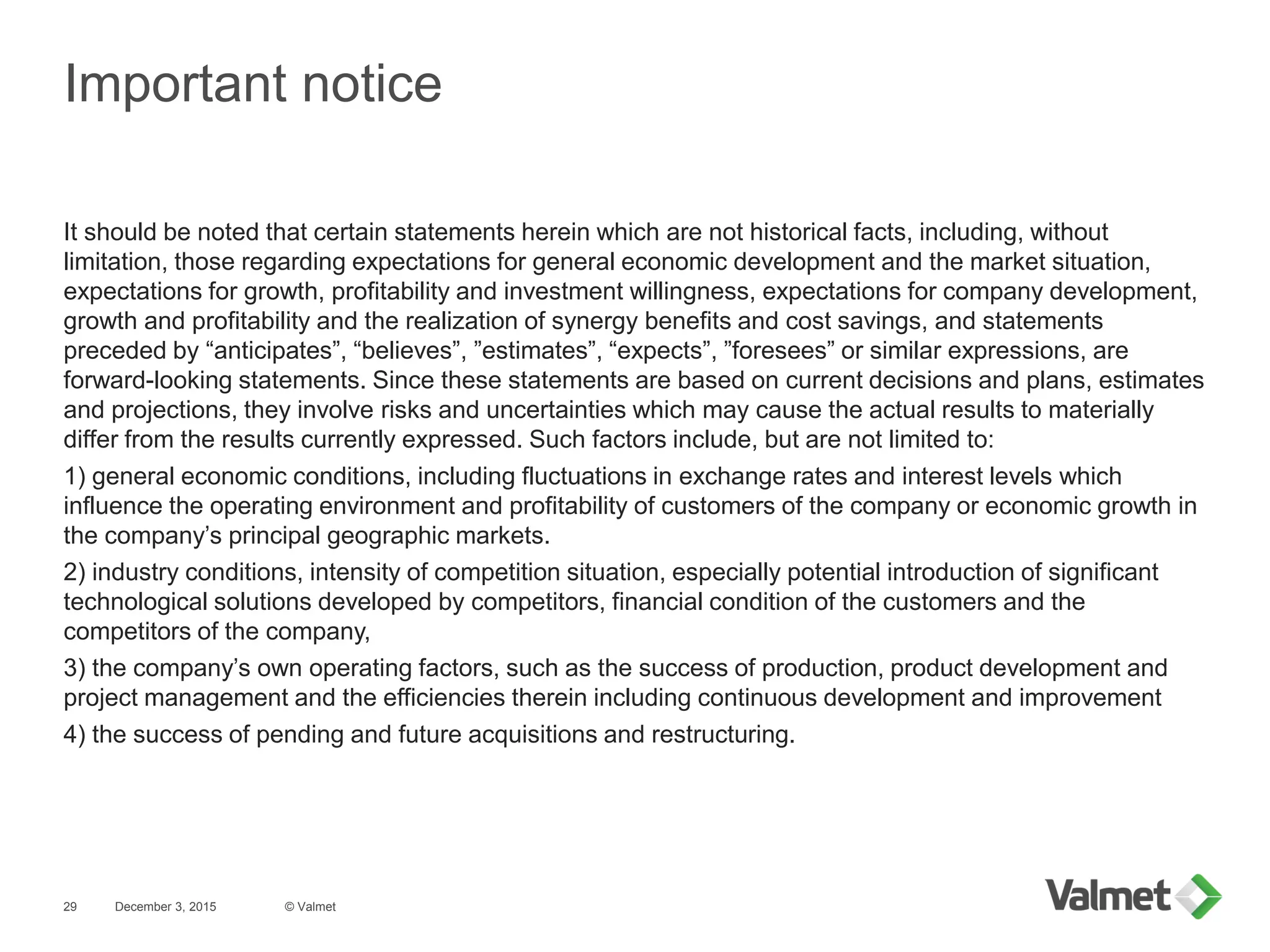 Important notice
December 3, 2015
It should be noted that certain statements herein which are not historical facts, including, without
limitation, those regarding expectations for general economic development and the market situation,
expectations for growth, profitability and investment willingness, expectations for company development,
growth and profitability and the realization of synergy benefits and cost savings, and statements
preceded by “anticipates”, “believes”, ”estimates”, “expects”, ”foresees” or similar expressions, are
forward-looking statements. Since these statements are based on current decisions and plans, estimates
and projections, they involve risks and uncertainties which may cause the actual results to materially
differ from the results currently expressed. Such factors include, but are not limited to:
1) general economic conditions, including fluctuations in exchange rates and interest levels which
influence the operating environment and profitability of customers of the company or economic growth in
the company’s principal geographic markets.
2) industry conditions, intensity of competition situation, especially potential introduction of significant
technological solutions developed by competitors, financial condition of the customers and the
competitors of the company,
3) the company’s own operating factors, such as the success of production, product development and
project management and the efficiencies therein including continuous development and improvement
4) the success of pending and future acquisitions and restructuring.
© Valmet29
 