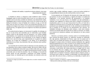 Berenice, de Edgar Allan Poe (Traduc. de Julio Cortázar)
            Dicebant mihi sodales, si sepulchrum amicae visitarem, curas meas          sombra, vaga, variable, indefinida, insegura, y como una sombra también en
                                                   aliquantulum fore levatas1.         la imposibilidad de librarme de ella mientras brille el sol de mi razón.
                                                                      Ebnaiat
                                                                                            En ese aposento nací. Al despertar de improviso de la larga noche de eso
    La desdicha es diversa. La desgracia cunde multiforme sobre la tierra.             que parecía, sin serlo, la no-existencia, a regiones de hadas, a un palacio de
Desplegada sobre el ancho horizonte como el arco iris, sus colores son tan             imaginación, a los extraños dominios del pensamiento y la erudición
variados como los de éste y también tan distintos y tan íntimamente unidos.            monásticos, no es raro que mirara a mi alrededor con ojos asombrados y
¡Desplegada sobre el ancho horizonte como el arco iris! ¿Cómo es que de la             ardientes, que malgastara mi infancia entre libros y disipara mi juventud en
belleza he derivado un tipo de fealdad; de la alianza y la paz, un símil del           ensoñaciones; pero sí es raro que transcurrieran los años y el cenit de la
dolor? Pero así como en la ética el mal es una consecuencia del bien, así, en          virilidad me encontrara aún en la mansión de mis padres; sí, es asombrosa la
realidad, de la alegría nace la pena. O la memoria de la pasada beatitud es la         paralización que subyugó las fuentes de mi vida, asombrosa la inversión total
angustia de hoy, o las agonías que son se originan en los éxtasis que pudieron         que se produjo en el carácter de mis pensamientos más comunes. Las
haber sido.                                                                            realidades terrenales me afectaban como visiones, y sólo como visiones,
                                                                                       mientras las extrañas ideas del mundo de los sueños se tornaron, en cambio,
    Mi nombre de pila es Egaeus; no mencionaré mi apellido. Sin embargo, no
                                                                                       no en pasto de mi existencia cotidiana, sino realmente en mi sola y entera
hay en mi país torres más venerables que mi melancólica y gris heredad.
                                                                                       existencia.
Nuestro linaje ha sido llamado raza de visionarios, y en muchos detalles
sorprendentes, en el carácter de la mansión familiar en los frescos del salón              Berenice y yo éramos primos y crecimos juntos en la heredad paterna.
principal, en las colgaduras de los dormitorios, en los relieves de algunos            Pero crecimos de distinta manera: yo, enfermizo, envuelto en melancolía;
pilares de la sala de armas, pero especialmente en la galería de cuadros               ella, ágil, graciosa, desbordante de fuerzas; suyos eran los paseos por la
antiguos, en el estilo de la biblioteca y, por último, en la peculiarísima             colina; míos, los estudios del claustro; yo, viviendo encerrado en mí mismo y
naturaleza de sus libros, hay elementos más que suficientes para justificar            entregado en cuerpo y alma a la intensa y penosa meditación; ella, vagando
esta creencia.                                                                         despreocupadamente por la vida, sin pensar en las sombras del camino o en
                                                                                       la huida silenciosa de las horas de alas negras. ¡Berenice! Invoco su nombre...
    Los recuerdos de mis primeros años se relacionan con este aposento y con
                                                                                       ¡Berenice! Y de las grises ruinas de la memoria mil tumultuosos recuerdos se
sus volúmenes, de los cuales no volveré a hablar. Allí murió mi madre. Allí nací
                                                                                       conmueven a este sonido. ¡Ah, vívida acude ahora su imagen ante mí, como
yo. Pero es simplemente ocioso decir que no había vivido antes, que el alma
                                                                                       en los primeros días de su alegría y de su dicha! ¡Ah, espléndida y, sin
no tiene una existencia previa. ¿Lo negáis? No discutiremos el punto. Yo estoy
                                                                                       embargo, fantástica belleza! ¡Oh sílfide 2entre los arbustos de Arnheim! ¡Oh
convencido, pero no trato de convencer. Hay, sin embargo, un recuerdo de
                                                                                       náyade3 entre sus fuentes! Y entonces, entonces todo es misterio y terror, y
formas aéreas, de ojos espirituales y expresivos, de sonidos musicales,
                                                                                       una historia que no debe ser relatada. La enfermedad -una enfermedad fatal-
aunque tristes, un recuerdo que no será excluido, una memoria como una
                                                                                       cayó sobre ella como el simún, y mientras yo la observaba, el espíritu de la

1                                                                                      2
 Decíanme los amigos que podría encontrar algún alivio a mi dolor visitando la tumba       Según los cabalistas, ser fantástico o espíritu elemental del aire.
                                                                                       3
de la amada.                                                                               Cada una de las ninfas que residían en los ríos y en las fuentes.
 