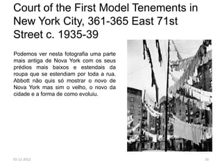 Court of the First Model Tenements in
New York City, 361-365 East 71st
Street c. 1935-39
Podemos ver nesta fotografia uma parte
mais antiga de Nova York com os seus
prédios mais baixos e estendais da
roupa que se estendiam por toda a rua.
Abbott não quis só mostrar o novo de
Nova York mas sim o velho, o novo da
cidade e a forma de como evoluiu.




01-11-2012                               10
 