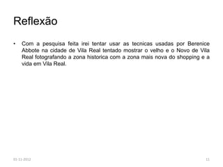 Reflexão
•   Com a pesquisa feita irei tentar usar as tecnicas usadas por Berenice
    Abbote na cidade de Vila Real tentado mostrar o velho e o Novo de Vila
    Real fotografando a zona historica com a zona mais nova do shopping e a
    vida em Vila Real.




01-11-2012                                                               11
 