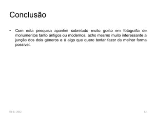 Conclusão
•   Com esta pesquisa apanhei sobretudo muito gosto em fotografia de
    monumentos tanto antigos ou modernos, acho mesmo muito interessante a
    junção dos dois géneros e é algo que quero tentar fazer da melhor forma
    possível.




01-11-2012                                                               12
 