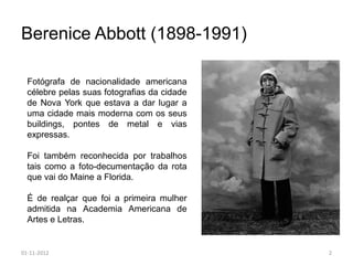 Berenice Abbott (1898-1991)

  Fotógrafa de nacionalidade americana
  célebre pelas suas fotografias da cidade
  de Nova York que estava a dar lugar a
  uma cidade mais moderna com os seus
  buildings, pontes de metal e vias
  expressas.

  Foi também reconhecida por trabalhos
  tais como a foto-decumentação da rota
  que vai do Maine a Florida.

  É de realçar que foi a primeira mulher
  admitida na Academia Americana de
  Artes e Letras.


01-11-2012                                   2
 