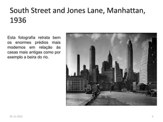 South Street and Jones Lane, Manhattan,
 1936
Esta fotografia retrata bem
os enormes prédios mais
modernos em relação ás
casas mais antigas como por
exemplo a beira do rio.




 01-11-2012                                3
 