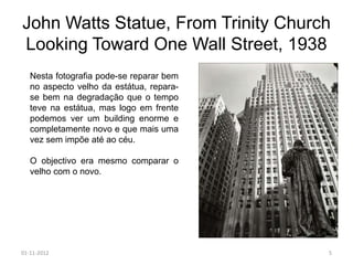 John Watts Statue, From Trinity Church
Looking Toward One Wall Street, 1938
   Nesta fotografia pode-se reparar bem
   no aspecto velho da estátua, repara-
   se bem na degradação que o tempo
   teve na estátua, mas logo em frente
   podemos ver um building enorme e
   completamente novo e que mais uma
   vez sem impõe até ao céu.

   O objectivo era mesmo comparar o
   velho com o novo.




01-11-2012                                5
 