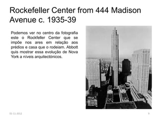 Rockefeller Center from 444 Madison
Avenue c. 1935-39
 Podemos ver no centro da fotografia
 este o Rockfeller Center que se
 impõe nos ares em relação aos
 prédios e casa que o rodeiam. Abbott
 quis mostrar essa evolução de Nova
 York a níveis arquitectónicos.




01-11-2012                              9
 