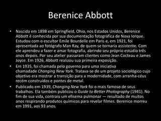 Berenice Abbott 
• Nascida em 1898 em Springfield, Ohio, nos Estados Unidos, Berenice 
Abbott é conhecida por sua documentação fotográfica de Nova Iorque. 
Estudou com o escultor Emile Bourdelle em Paris e, em 1921, foi 
apresentada ao fotógrafo Man Ray, de quem se tornaria assistente. Com 
ele aprendeu a fazer e amar fotografia, abrindo seu próprio estúdio três 
anos depois. Por seu atelier passaram clientes como Jean Cocteau e James 
Joyce. Em 1926, Abbott realizou sua primeira exposição. 
• Em 1935, foi chamada pelo governo para uma iniciativa 
chamadade Changing New York. Tratava-se de um projeto sociológico cujo 
objetivo era mostrar a transição para a modernidade, com arranha-céus 
recém construídos e pontes de metal. 
• Publicado em 1939, Changing New York foi o mais famoso de seus 
trabalhos. Ela também publicou o Guide to Better Photography (1941). No 
fim de sua vida, contraiu um efisema pulmonar — resultado de muitos 
anos respirando produtos químicos para revelar filmes. Berenice morreu 
em 1991, aos 93 anos. 
 