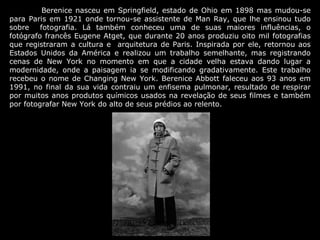 Berenice nasceu em Springfield, estado de Ohio em 1898 mas mudou-se
para Paris em 1921 onde tornou-se assistente de Man Ray, que lhe ensinou tudo
sobre    fotografia. Lá também conheceu uma de suas maiores influências, o
fotógrafo francês Eugene Atget, que durante 20 anos produziu oito mil fotografias
que registraram a cultura e arquitetura de Paris. Inspirada por ele, retornou aos
Estados Unidos da América e realizou um trabalho semelhante, mas registrando
cenas de New York no momento em que a cidade velha estava dando lugar a
modernidade, onde a paisagem ia se modificando gradativamente. Este trabalho
recebeu o nome de Changing New York. Berenice Abbott faleceu aos 93 anos em
1991, no final da sua vida contraiu um enfisema pulmonar, resultado de respirar
por muitos anos produtos químicos usados na revelação de seus filmes e também
por fotografar New York do alto de seus prédios ao relento.
 