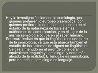 Hoy la investigación llamada la semiología, por
quienes prefieren lo europeo o semiótica, por
quienes prefieren lo americano, se centra en el
estudio de la naturaleza de los sistemas
autónomos de comunicación, y en el lugar de la
misma semiología ocupa en el saber humano.
Saussure insiste en que la lingüística es una parte
de la semiología, ya que esta abarca también el
estudio de los sistemas de signos no lingüísticos.
Se cae a menudo en el error de considerar
equivalente lenguaje y semiología, y nada más
alejado de la realidad; El lenguaje es semiología,
pero no toda la semiología es lenguaje.
 