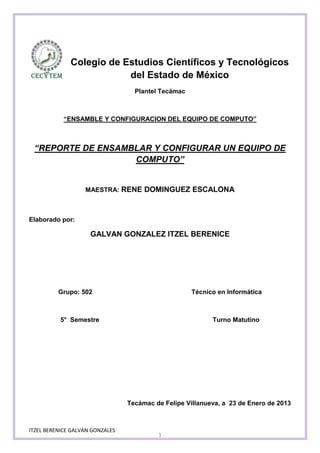 Colegio de Estudios Científicos y Tecnológicos
                          del Estado de México
                                   Plantel Tecámac



            “ENSAMBLE Y CONFIGURACION DEL EQUIPO DE COMPUTO”



 “REPORTE DE ENSAMBLAR Y CONFIGURAR UN EQUIPO DE
                   COMPUTO”


                   MAESTRA: RENE DOMINGUEZ ESCALONA



Elaborado por:

                     GALVAN GONZALEZ ITZEL BERENICE




          Grupo: 502                                 Técnico en Informática



          5° Semestre                                      Turno Matutino




                                 Tecámac de Felipe Villanueva, a 23 de Enero de 2013



ITZEL BERENICE GALVAN GONZALES
                                          1
 