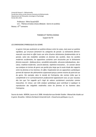 Université Hassan II – Mohammedia
Faculté des Lettres et des Sciences Humaines de Mohammedia
Département de Philosophie, Sociologie et Psychologie
Année 2011-2012

        Professeur : Mme Souad AZIZI
        U.E. : Thèmes et textes choisis (Module : Genre et sociétés)
Niveau : 6ème semestre



                                        THEMES ET TEXTES CHOISIS
                                                 Support de TD


LES DIMENSIONS SYMBOLIQUES DU GENRE

       Le genre n’est pas seulement un système diviseur entre les sexes, mais aussi un système
       signifiant, qui structure fortement les catégories de pensée. La dichotomie féminin-
       masculin sous-tend en effet toute une série d’autres dichotomies fondamentales de la
       pensée, selon des modalités variables en fonction des sociétés. Dans les sociétés
       modernes occidentales, les oppositions suivantes sont structurées par la dichotomie
       féminin-masculin : faiblesse-force, sensibilité-rationalité, altruisme-individualisme, don-
       calcul, tradition-modernité, concret-abstrait, répétition-innovation… Ce constat donne
       aux analyses en termes de genre une portée plus large que la seule étude des rapports
       entre les femmes et les hommes. En effet, l’exploration de ces oppositions symboliques
       permet de repenser des phénomènes auparavant perçus comme neutres du point de vue
       du genre. Par exemple, dans le monde de l’entreprise, des normes telles que la
       compétitivité et le surinvestissement professionnel apparaissent sous un jour nouveau
       dès lors que l’on rappelle qu’il s’agit de valeurs socialement construites comme
       masculines. En retour, une telle analyse symbolique peut contribuer à expliquer la
       reproduction des inégalités matérielles entre les femmes et les hommes dans
       l’entreprise.


Source du texte : BERENI, Laure et al. 2008. Introduction aux Gender Studies : Manuel des études sur
le genre. Bruxelles : Editions De Boeck Université (coll. « Ouvertures politiques »), p. 6.
 