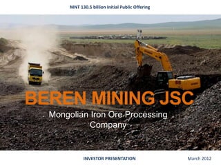 MNT 130.5 billion Initial Public Offering




BEREN MINING JSC
  Mongolian Iron Ore Processing
            Company


             INVESTOR PRESENTATION                 March 2012
 