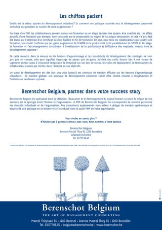 Les chiffres parlent
Quelle est la valeur ajoutée du développement individuel? Et comment une politique orientée vers le développement personnel
contribue au quotidien au succès de votre organisation ?

Sur base d’un PDP, les collaborateurs peuvent suivre une formation ou un stage, réaliser des projets, être coachés etc. Les effets
positifs, d’une formation par exemple, sont constatés par le responsable au moyen de sa propre observation, si cela n’a pas déjà
été établi par l’obtention d’un certificat ou d’un diplôme en fin de formation. De plus, pour tous les collaborateurs qui suivent une
formation, une étude1 confirme que les gains augmentent de 12.400€ et la productivité croît parallèlement de 57.300 €. L’écolage,
la formation et l’accompagnement contribuent à l’amélioration de la productivité et l’efficience des employés. Investir dans le
développement rapporte !

De cette manière, dans la mesure où les besoins d’apprentissage et les possibilités de développement des employés ne sont
pas pris en compte, cela peut signifier davantage de pertes que de gains. Au-delà des coûts directs liés à une erreur de
jugement, pensez aussi à l’inactivité temporaire de l’employé sur son lieu de travail, les coûts de déplacement, la démotivation du
collaborateur causée par l’échec dans l’atteinte de ses objectifs.

Un trajet de développement est dès lors très utile lorsqu’il est construit de manière efficace sur les besoins d’apprentissage
individuels. De manière globale, une politique de développement personnel solide offre comme résultat à l’organisation et
l’individu un rendement optimal.



                 Berenschot Belgium, partner dans votre success story
Berenschot Belgium est spécialisé dans la sélection, l’évaluation et le développement du capital humain. Le point de départ de nos
services est la synergie entre l’homme et l’organisation. Le PDP de Berenschot Belgium fait correspondre de manière pertinente
les objectifs individuels et de l’organisation. Nos consultants expérimentés vous aident à rédiger de manière systématique et
structurée une politique en la matière et à l’introduire dans le cycle HRM de votre organisation.


                                                                   Vous voulez en savoir plus ?
                                             N’hésitez pas à prendre contact avec nous. Nous sommes à votre service.

                                                                                 Berenschot Belgium
                                                                         Avenue Marcel Thiry 81, 1200 Bruxelles
                                                                                  ad@berenschot.be
                                                                                   Tel. 02.777.06.45

1 Nous nous référons à la recherche du Researchcentrum voor Onderwijs en Arbeidsmarkt (ROA, 1999) dans laquelle sont analysés les résultats issus de 228 entreprises dans la période 1993-1999.




                                                                                                                                                                                                  www.azul.be




                               Marcel Thirylaan 81 • 1200 Brussel • Avenue Marcel Thiry 81 • 1200 Bruxelles
                                     Tel. 02/777.06.45 • belgium@berenschot.be • www.berenschot.be
 